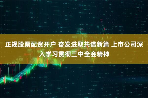 正规股票配资开户 奋发进取共谱新篇 上市公司深入学习贯彻三中全会精神