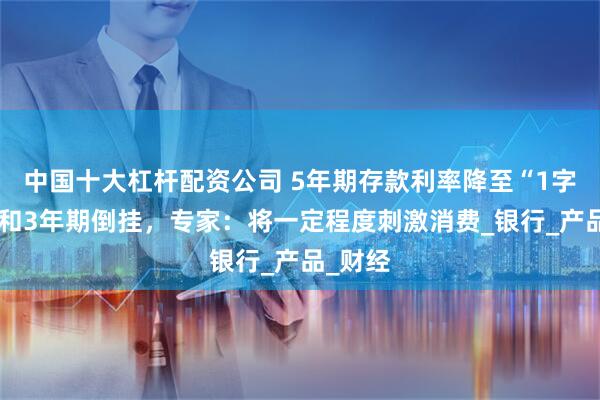 中国十大杠杆配资公司 5年期存款利率降至“1字头”，和3年期倒挂，专家：将一定程度刺激消费_银行_产品_财经