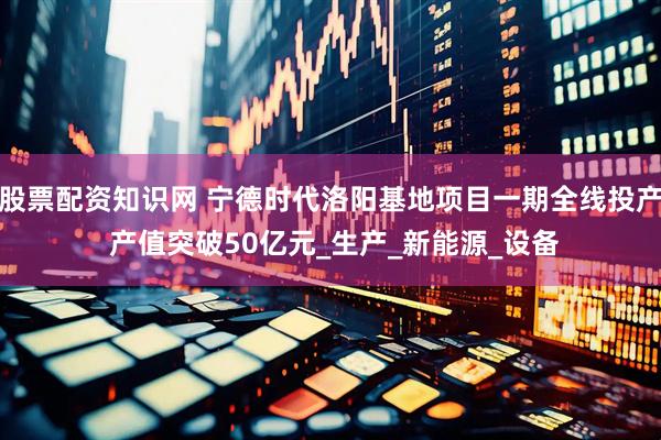 股票配资知识网 宁德时代洛阳基地项目一期全线投产 产值突破50亿元_生产_新能源_设备