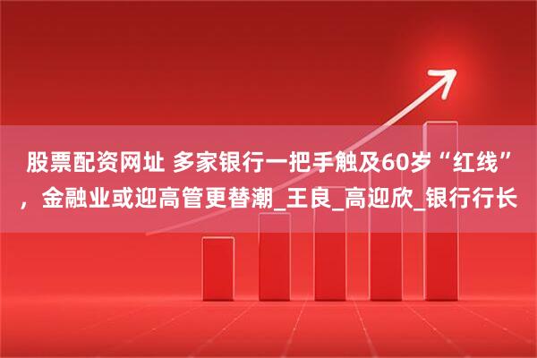 股票配资网址 多家银行一把手触及60岁“红线”，金融业或迎高管更替潮_王良_高迎欣_银行行长