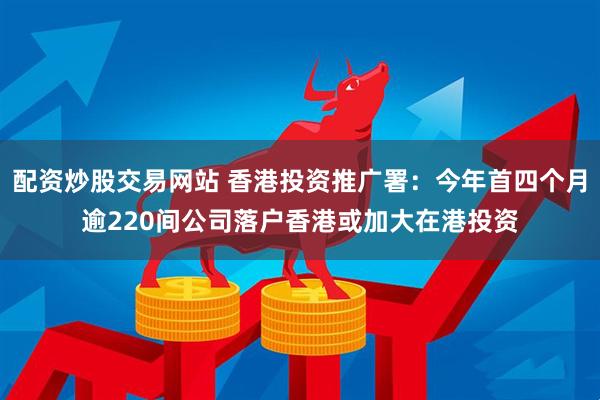 配资炒股交易网站 香港投资推广署：今年首四个月逾220间公司落户香港或加大在港投资