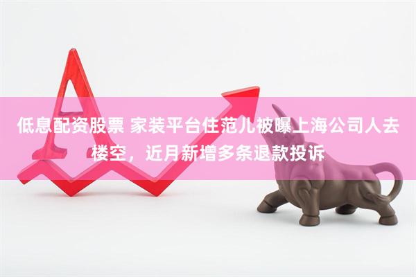 低息配资股票 家装平台住范儿被曝上海公司人去楼空，近月新增多条退款投诉