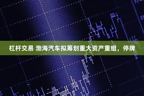 杠杆交易 渤海汽车拟筹划重大资产重组，停牌