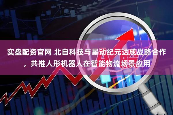 实盘配资官网 北自科技与星动纪元达成战略合作，共推人形机器人在智能物流场景应用