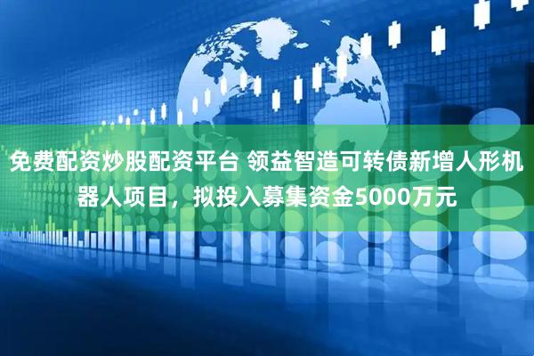 免费配资炒股配资平台 领益智造可转债新增人形机器人项目，拟投入募集资金5000万元